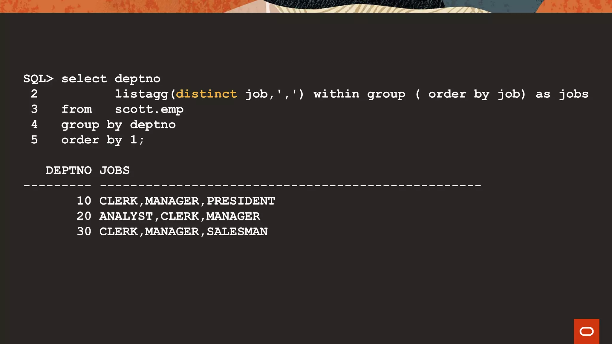 SQL> select deptno
2 listagg(distinct job,',') within group ( order by job) as jobs
3 from scott.emp
4 group by deptno
5 order by 1;
DEPTNO JOBS
--------- --------------------------------------------------
10 CLERK,MANAGER,PRESIDENT
20 ANALYST,CLERK,MANAGER
30 CLERK,MANAGER,SALESMAN
 