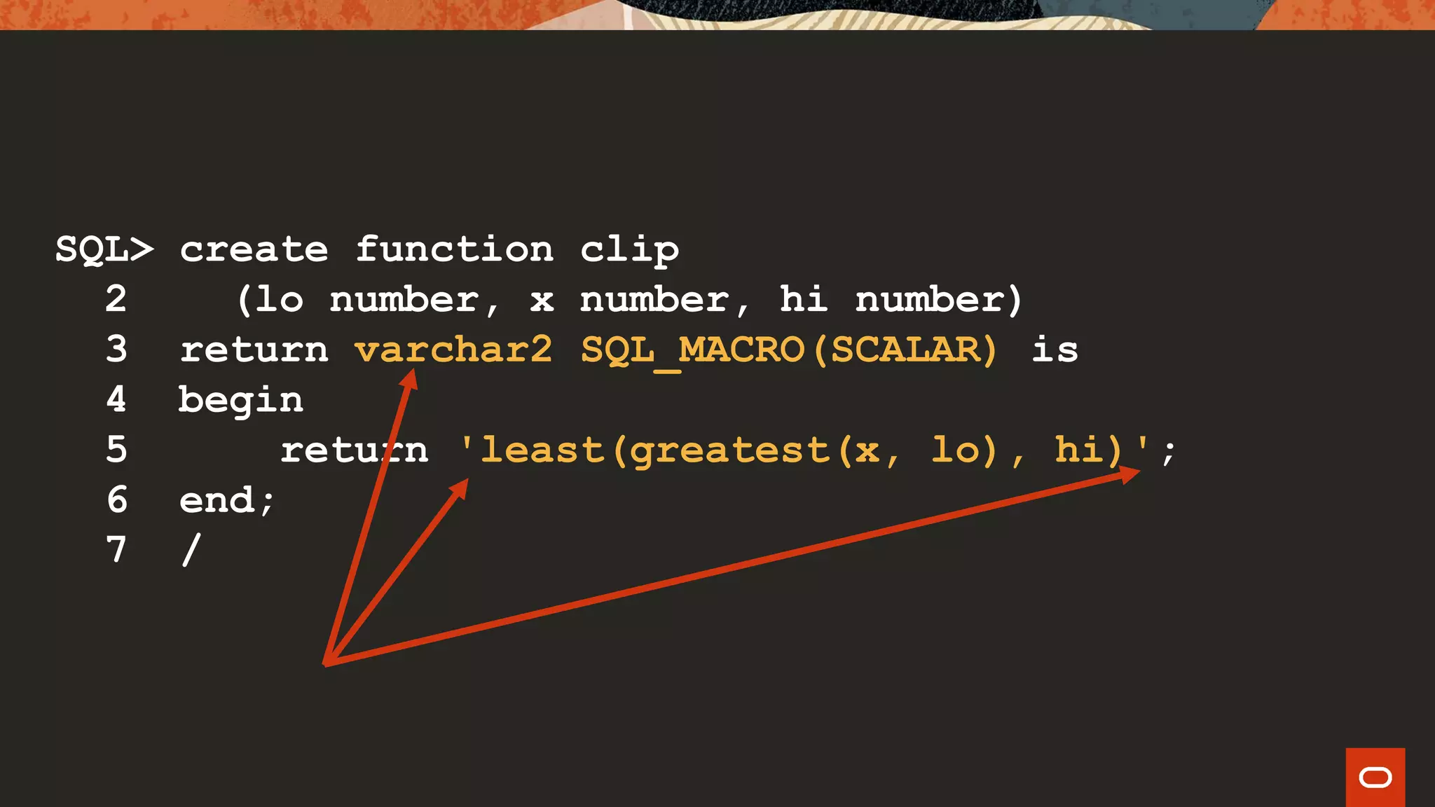 SQL> create function clip
2 (lo number, x number, hi number)
3 return varchar2 SQL_MACRO(SCALAR) is
4 begin
5 return 'least(greatest(x, lo), hi)';
6 end;
7 /
 
