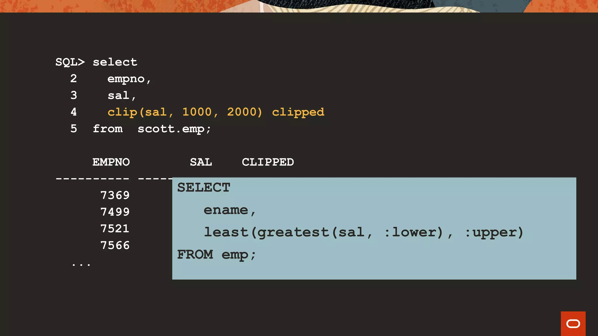 SQL> select
2 empno,
3 sal,
4 clip(sal, 1000, 2000) clipped
5 from scott.emp;
EMPNO SAL CLIPPED
---------- ---------- ----------
7369 800 1000
7499 1600 1600
7521 1250 1250
7566 2975 2000
...
SELECT
ename,
least(greatest(sal, :lower), :upper)
FROM emp;
 