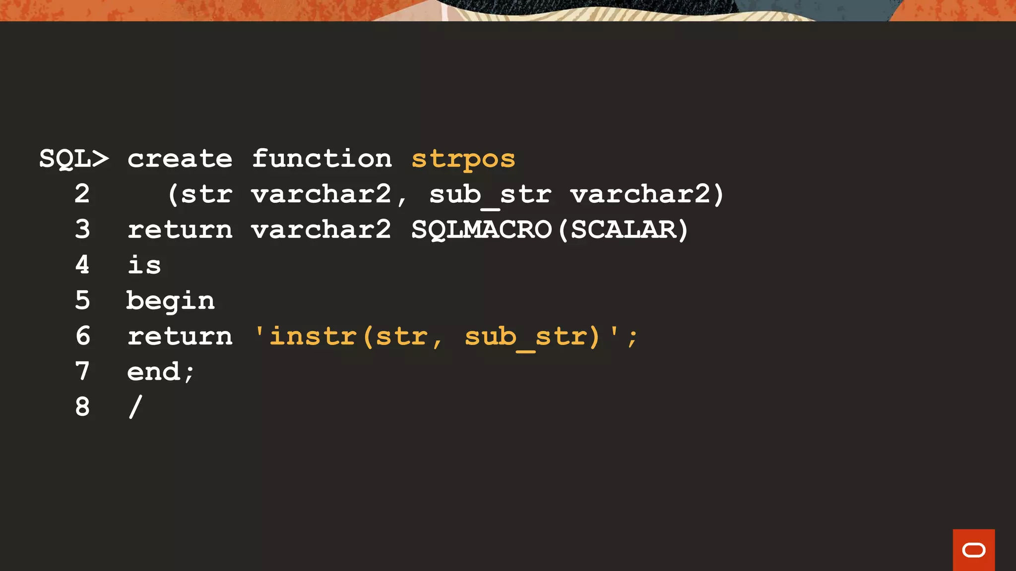 SQL> create function strpos
2 (str varchar2, sub_str varchar2)
3 return varchar2 SQLMACRO(SCALAR)
4 is
5 begin
6 return 'instr(str, sub_str)';
7 end;
8 /
 