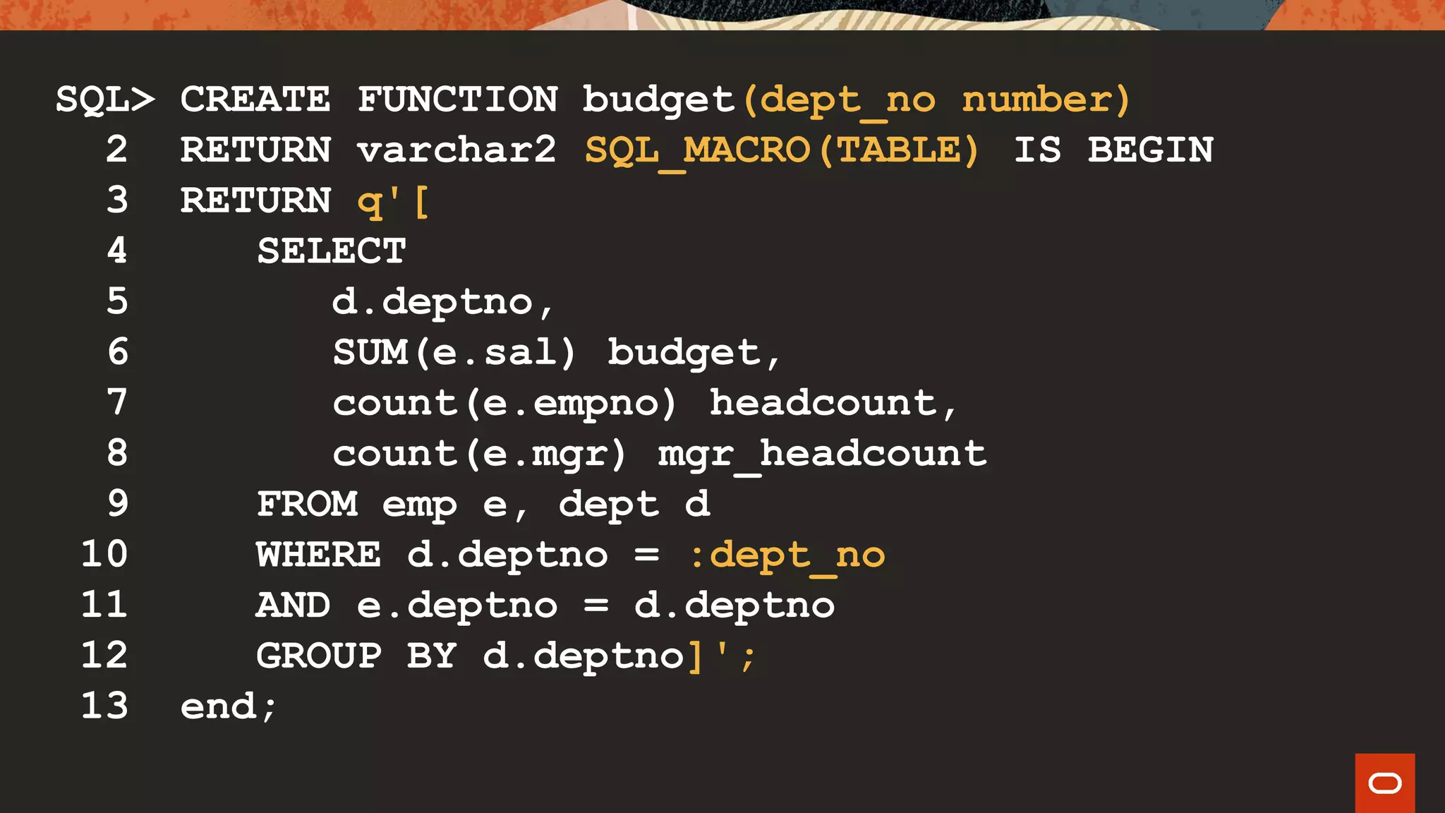 SQL> CREATE FUNCTION budget(dept_no number)
2 RETURN varchar2 SQL_MACRO(TABLE) IS BEGIN
3 RETURN q'[
4 SELECT
5 d.deptno,
6 SUM(e.sal) budget,
7 count(e.empno) headcount,
8 count(e.mgr) mgr_headcount
9 FROM emp e, dept d
10 WHERE d.deptno = :dept_no
11 AND e.deptno = d.deptno
12 GROUP BY d.deptno]';
13 end;
 