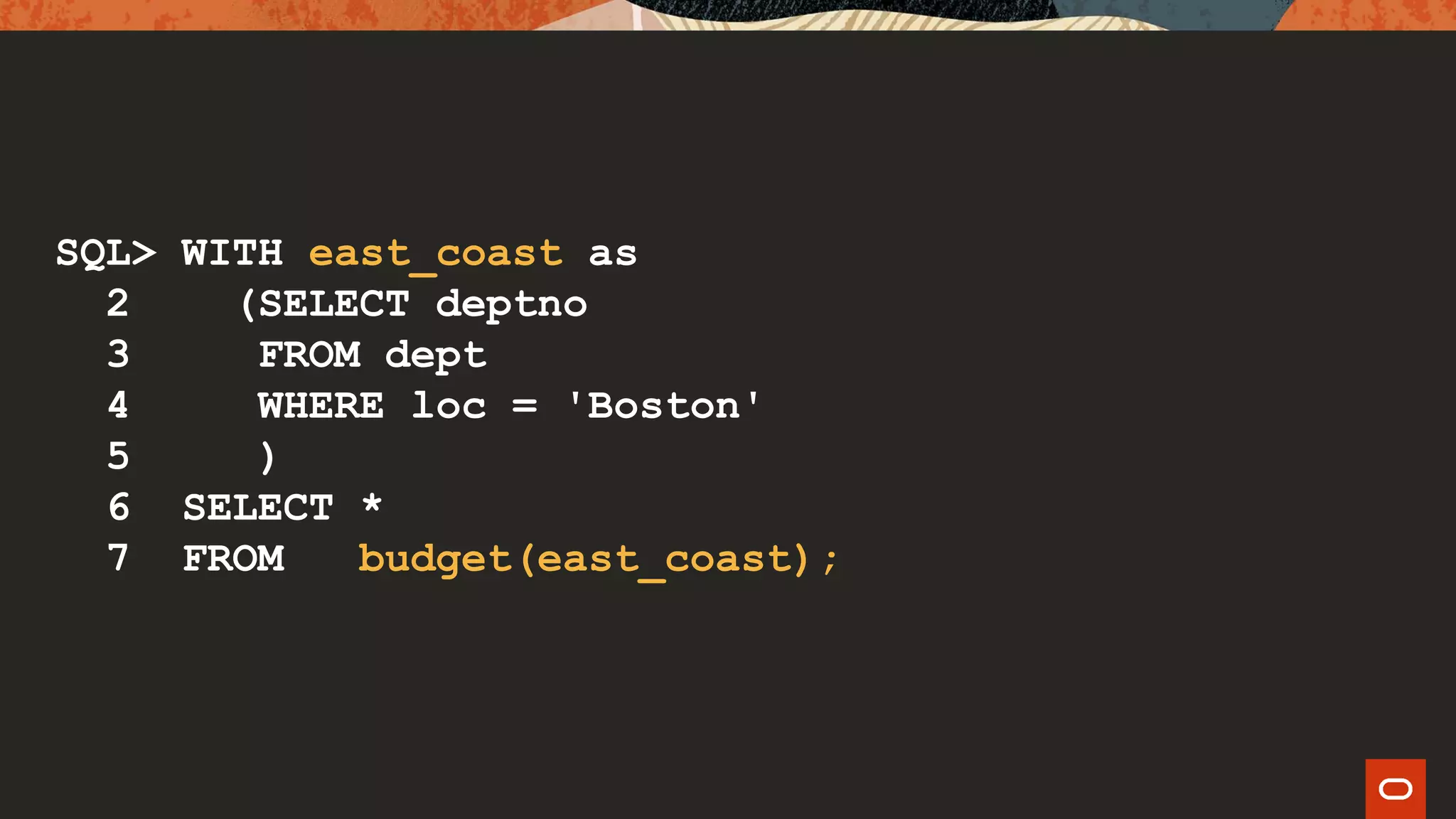 SQL> WITH east_coast as
2 (SELECT deptno
3 FROM dept
4 WHERE loc = 'Boston'
5 )
6 SELECT *
7 FROM budget(east_coast);
 
