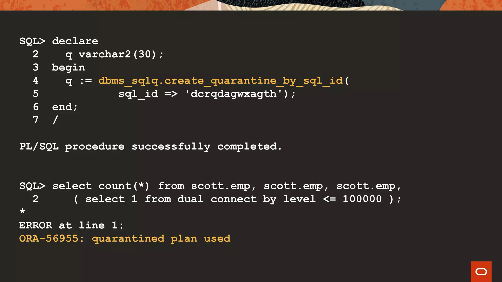 SQL> declare
2 q varchar2(30);
3 begin
4 q := dbms_sqlq.create_quarantine_by_sql_id(
5 sql_id => 'dcrqdagwxagth');
6 end;
7 /
PL/SQL procedure successfully completed.
SQL> select count(*) from scott.emp, scott.emp, scott.emp,
2 ( select 1 from dual connect by level <= 100000 );
*
ERROR at line 1:
ORA-56955: quarantined plan used
 