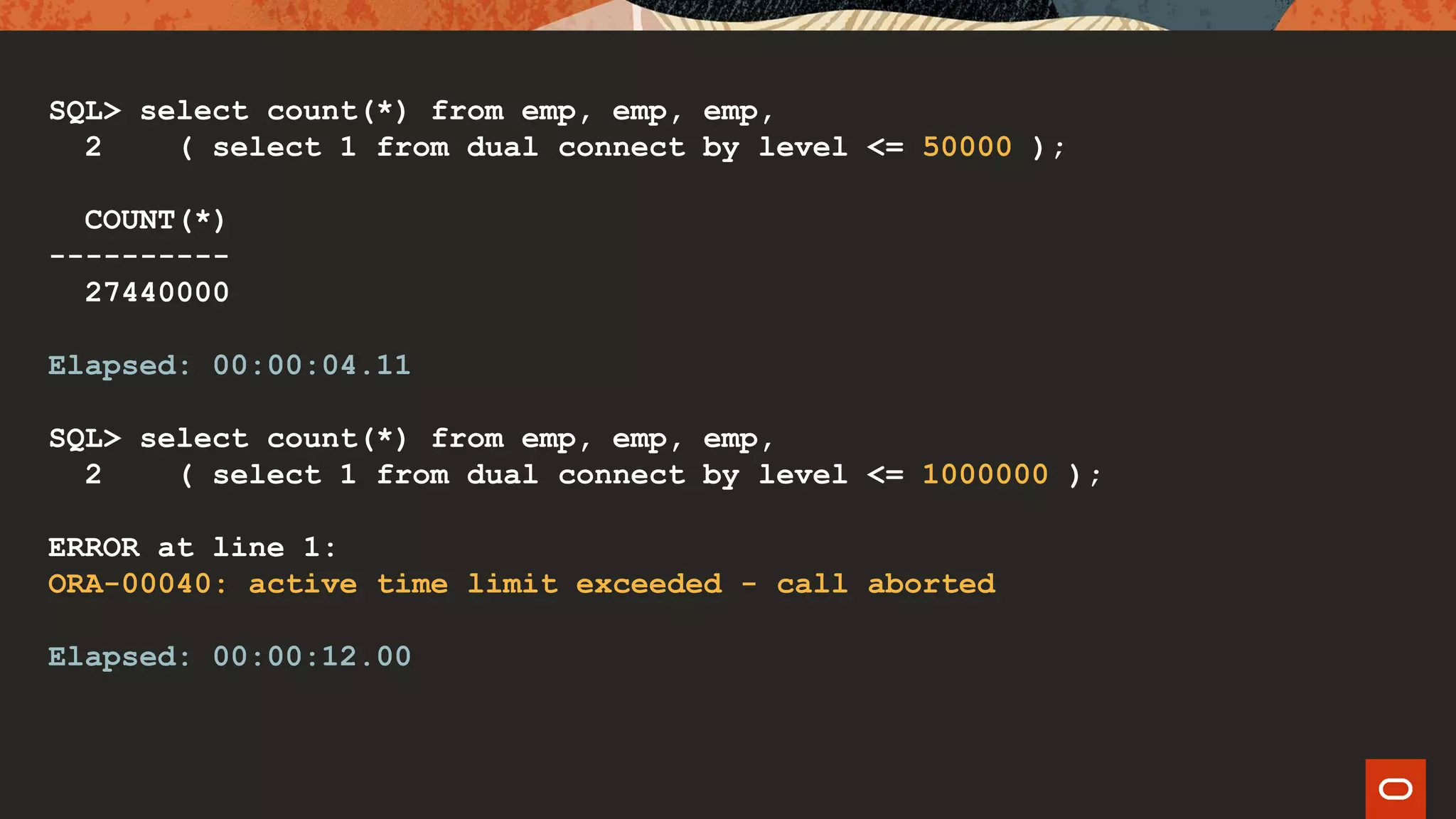 SQL> select count(*) from emp, emp, emp,
2 ( select 1 from dual connect by level <= 50000 );
COUNT(*)
----------
27440000
Elapsed: 00:00:04.11
SQL> select count(*) from emp, emp, emp,
2 ( select 1 from dual connect by level <= 1000000 );
ERROR at line 1:
ORA-00040: active time limit exceeded - call aborted
Elapsed: 00:00:12.00
 