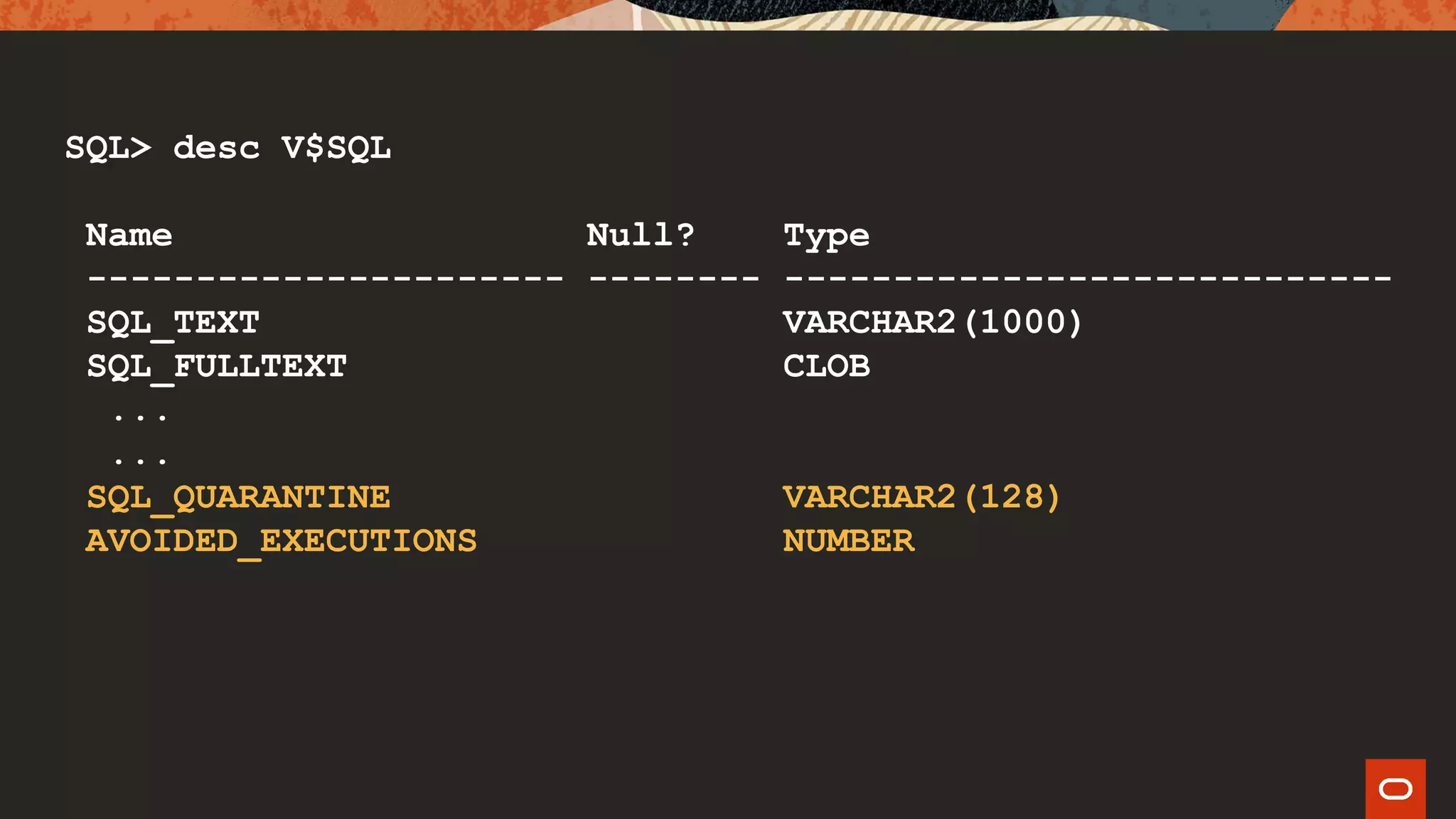 SQL> desc V$SQL
Name Null? Type
---------------------- -------- ----------------------------
SQL_TEXT VARCHAR2(1000)
SQL_FULLTEXT CLOB
...
...
SQL_QUARANTINE VARCHAR2(128)
AVOIDED_EXECUTIONS NUMBER
 