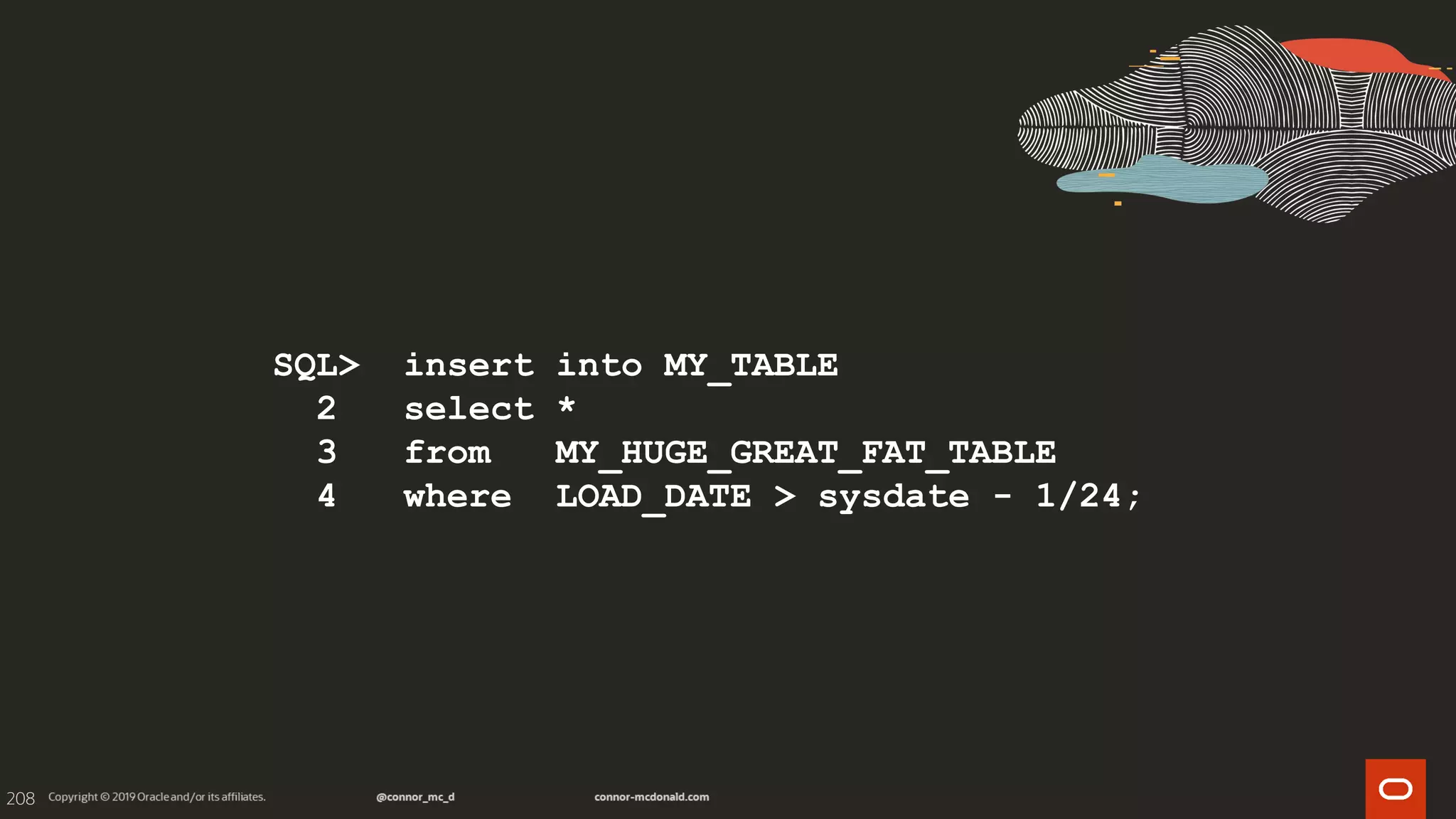 208
SQL> insert into MY_TABLE
2 select *
3 from MY_HUGE_GREAT_FAT_TABLE
4 where LOAD_DATE > sysdate - 1/24;
 