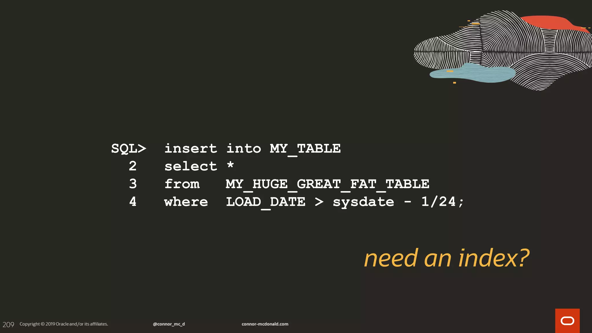 209
SQL> insert into MY_TABLE
2 select *
3 from MY_HUGE_GREAT_FAT_TABLE
4 where LOAD_DATE > sysdate - 1/24;
need an index?
 
