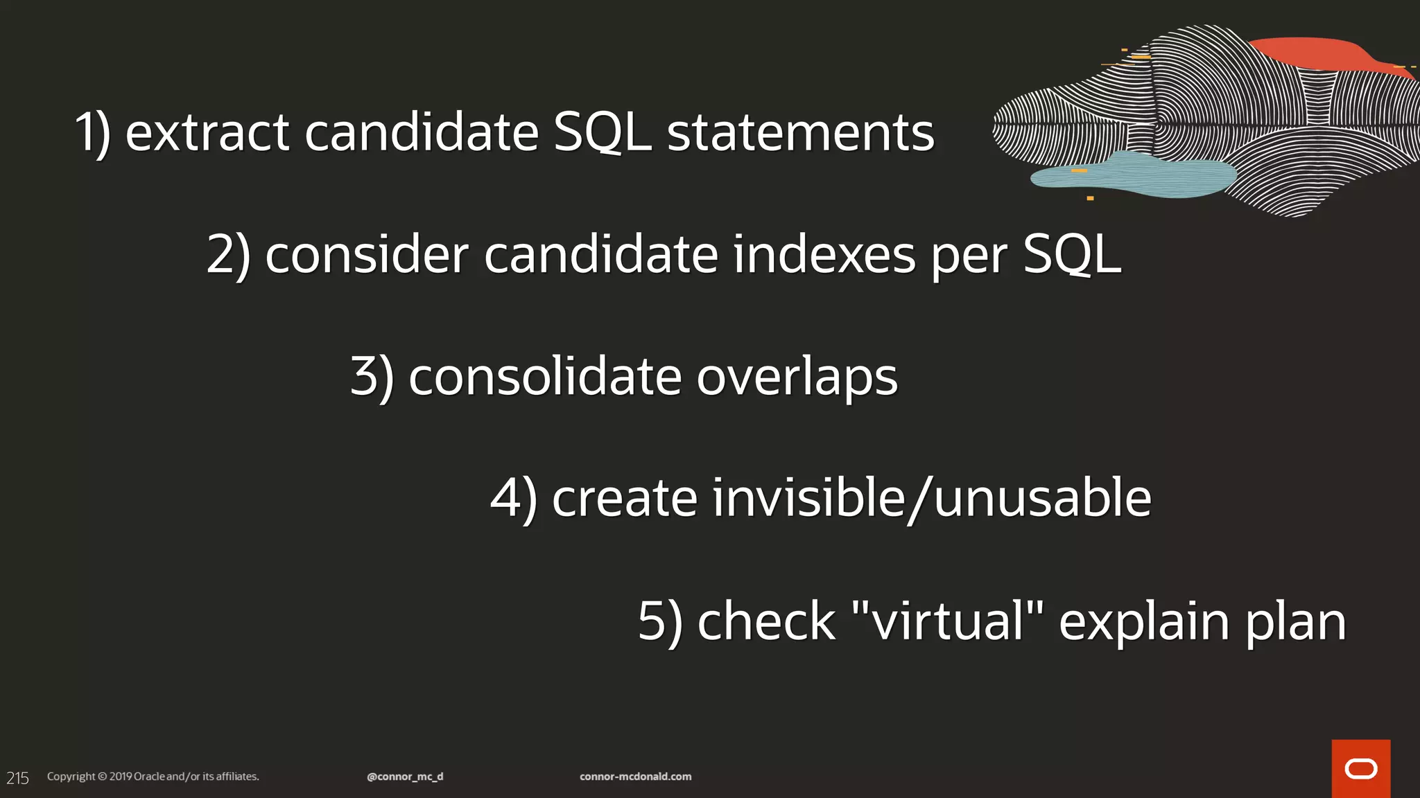 215
1) extract candidate SQL statements
2) consider candidate indexes per SQL
3) consolidate overlaps
4) create invisible/unusable
5) check "virtual" explain plan
 
