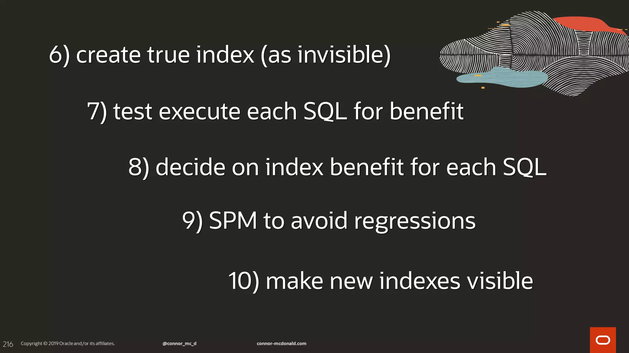 216
6) create true index (as invisible)
7) test execute each SQL for benefit
8) decide on index benefit for each SQL
9) SPM to avoid regressions
10) make new indexes visible
 