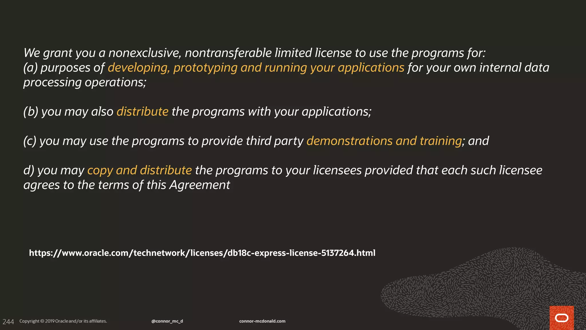 244
We grant you a nonexclusive, nontransferable limited license to use the programs for:
(a) purposes of developing, prototyping and running your applications for your own internal data
processing operations;
(b) you may also distribute the programs with your applications;
(c) you may use the programs to provide third party demonstrations and training; and
d) you may copy and distribute the programs to your licensees provided that each such licensee
agrees to the terms of this Agreement
https://www.oracle.com/technetwork/licenses/db18c-express-license-5137264.html
 