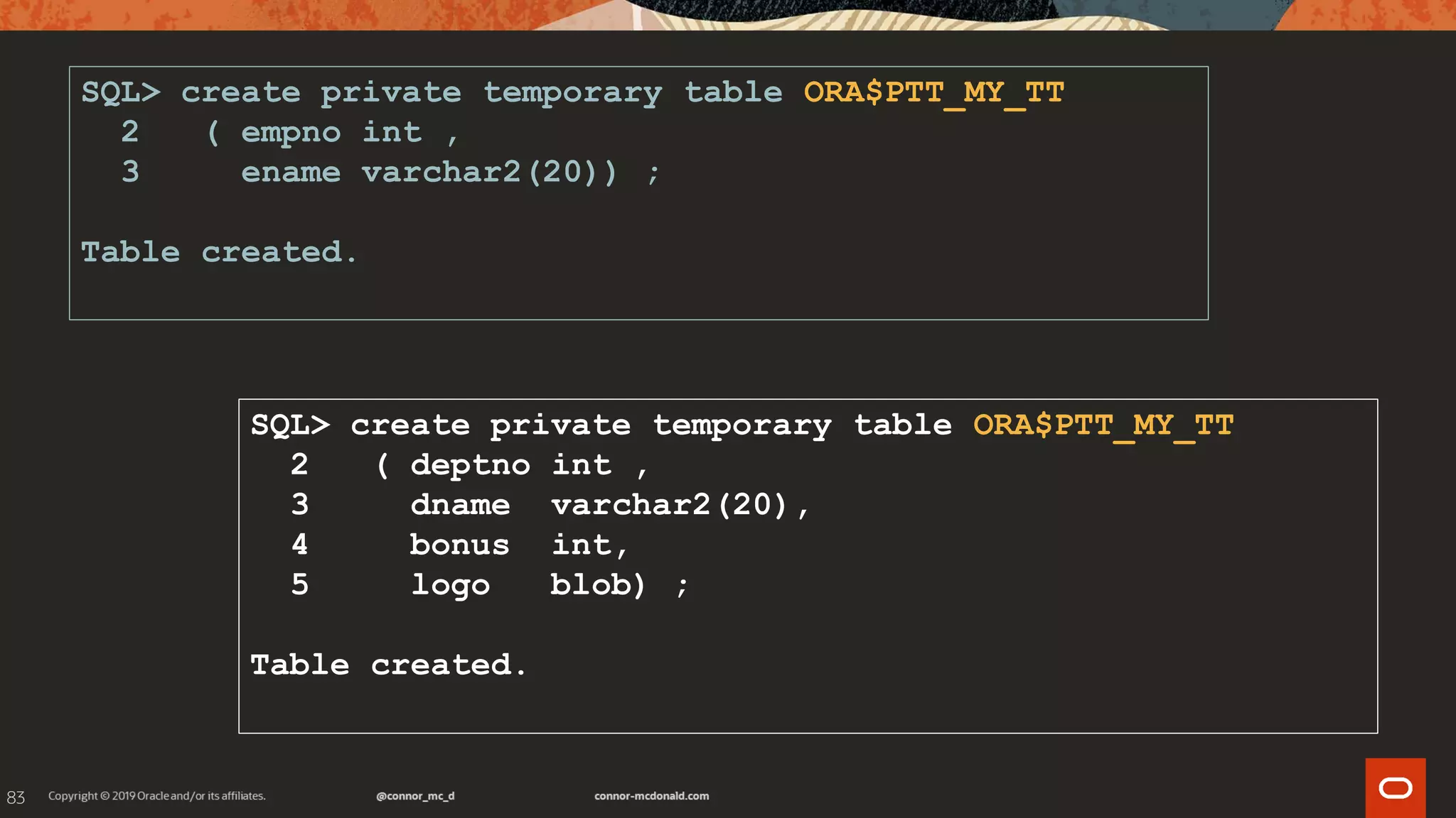 83
SQL> create private temporary table ORA$PTT_MY_TT
2 ( empno int ,
3 ename varchar2(20)) ;
Table created.
SQL> create private temporary table ORA$PTT_MY_TT
2 ( deptno int ,
3 dname varchar2(20),
4 bonus int,
5 logo blob) ;
Table created.
 