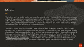 The following is intended to outline our general product direction. It is intended for information purposes
only, and may not be incorporated into any contract. It is not a commitment to deliver any material, code,
or functionality, and should not be relied upon in making purchasing decisions. The development,
release, timing, and pricing of any features or functionality described for Oracle’s products may change
and remains at the sole discretion of Oracle Corporation.
Statements in this presentation relating to Oracle’s future plans, expectations, beliefs, intentions and
prospects are “forward-looking statements” and are subject to material risks and uncertainties. A detailed
discussion of these factors and other risks that affect our business is contained in Oracle’s Securities and
Exchange Commission (SEC) filings, including our most recent reports on Form 10-K and Form 10-Q
under the heading “Risk Factors.” These filings are available on the SEC’s website or on Oracle’s website
at http://www.oracle.com/investor. All information in this presentation is current as of September 2019
and Oracle undertakes no duty to update any statement in light of new information or future events.
Safe Harbor
Copyright © 2019 Oracle and/or its affiliates.
 