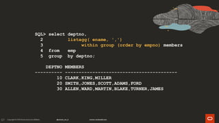 127
SQL> select deptno,
2 listagg( ename, ',')
3 within group (order by empno) members
4 from emp
5 group by deptno;
DEPTNO MEMBERS
---------- -----------------------------------------
10 CLARK,KING,MILLER
20 SMITH,JONES,SCOTT,ADAMS,FORD
30 ALLEN,WARD,MARTIN,BLAKE,TURNER,JAMES
 