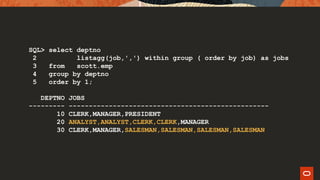 SQL> select deptno
2 listagg(job,',') within group ( order by job) as jobs
3 from scott.emp
4 group by deptno
5 order by 1;
DEPTNO JOBS
--------- --------------------------------------------------
10 CLERK,MANAGER,PRESIDENT
20 ANALYST,ANALYST,CLERK,CLERK,MANAGER
30 CLERK,MANAGER,SALESMAN,SALESMAN,SALESMAN,SALESMAN
 