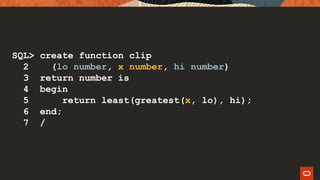 SQL> create function clip
2 (lo number, x number, hi number)
3 return number is
4 begin
5 return least(greatest(x, lo), hi);
6 end;
7 /
 