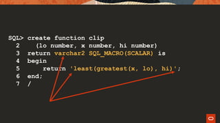 SQL> create function clip
2 (lo number, x number, hi number)
3 return varchar2 SQL_MACRO(SCALAR) is
4 begin
5 return 'least(greatest(x, lo), hi)';
6 end;
7 /
 