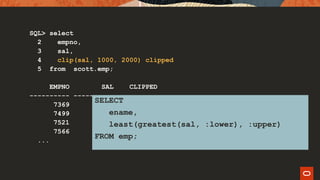 SQL> select
2 empno,
3 sal,
4 clip(sal, 1000, 2000) clipped
5 from scott.emp;
EMPNO SAL CLIPPED
---------- ---------- ----------
7369 800 1000
7499 1600 1600
7521 1250 1250
7566 2975 2000
...
SELECT
ename,
least(greatest(sal, :lower), :upper)
FROM emp;
 