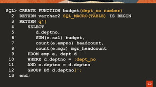SQL> CREATE FUNCTION budget(dept_no number)
2 RETURN varchar2 SQL_MACRO(TABLE) IS BEGIN
3 RETURN q'[
4 SELECT
5 d.deptno,
6 SUM(e.sal) budget,
7 count(e.empno) headcount,
8 count(e.mgr) mgr_headcount
9 FROM emp e, dept d
10 WHERE d.deptno = :dept_no
11 AND e.deptno = d.deptno
12 GROUP BY d.deptno]';
13 end;
 