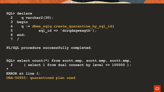 SQL> declare
2 q varchar2(30);
3 begin
4 q := dbms_sqlq.create_quarantine_by_sql_id(
5 sql_id => 'dcrqdagwxagth');
6 end;
7 /
PL/SQL procedure successfully completed.
SQL> select count(*) from scott.emp, scott.emp, scott.emp,
2 ( select 1 from dual connect by level <= 100000 );
*
ERROR at line 1:
ORA-56955: quarantined plan used
 