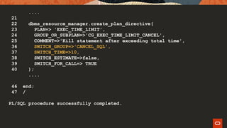 ....
21
22 dbms_resource_manager.create_plan_directive(
23 PLAN=> 'EXEC_TIME_LIMIT',
24 GROUP_OR_SUBPLAN=>'CG_EXEC_TIME_LIMIT_CANCEL',
25 COMMENT=>'Kill statement after exceeding total time',
36 SWITCH_GROUP=>'CANCEL_SQL',
37 SWITCH_TIME=>10,
38 SWITCH_ESTIMATE=>false,
39 SWITCH_FOR_CALL=> TRUE
40 );
....
46 end;
47 /
PL/SQL procedure successfully completed.
 