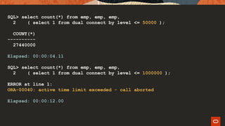SQL> select count(*) from emp, emp, emp,
2 ( select 1 from dual connect by level <= 50000 );
COUNT(*)
----------
27440000
Elapsed: 00:00:04.11
SQL> select count(*) from emp, emp, emp,
2 ( select 1 from dual connect by level <= 1000000 );
ERROR at line 1:
ORA-00040: active time limit exceeded - call aborted
Elapsed: 00:00:12.00
 