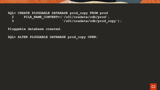 SQL> CREATE PLUGGABLE DATABASE prod_copy FROM prod
2 FILE_NAME_CONVERT=('/u01/oradata/cdb/prod',
3 '/u01/oradata/cdb/prod_copy');
Pluggable database created.
SQL> ALTER PLUGGABLE DATABASE prod_copy OPEN;
 