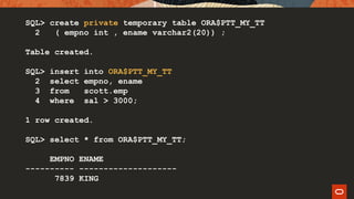 SQL> create private temporary table ORA$PTT_MY_TT
2 ( empno int , ename varchar2(20)) ;
Table created.
SQL> insert into ORA$PTT_MY_TT
2 select empno, ename
3 from scott.emp
4 where sal > 3000;
1 row created.
SQL> select * from ORA$PTT_MY_TT;
EMPNO ENAME
---------- --------------------
7839 KING
 