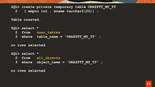 SQL> create private temporary table ORA$PTT_MY_TT
2 ( empno int , ename varchar2(20)) ;
Table created.
SQL> select *
2 from user_tables
3 where table_name = 'ORA$PTT_MY_TT' ;
no rows selected
SQL> select *
2 from all_objects
3 where object_name = 'ORA$PTT_MY_TT' ;
no rows selected
 