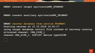 RMAN> connect target sys/oracle@MY_STANDBY
RMAN> connect auxiliary sys/oracle@MY_PRIMARY
RMAN> recover database from service PRIMARY;
Starting recover at 12.10.2018 14:05:17
using target database control file instead of recovery catalog
allocated channel: ORA_DISK_1
channel ORA_DISK_1: SID=187 device type=DISK
...
...
 