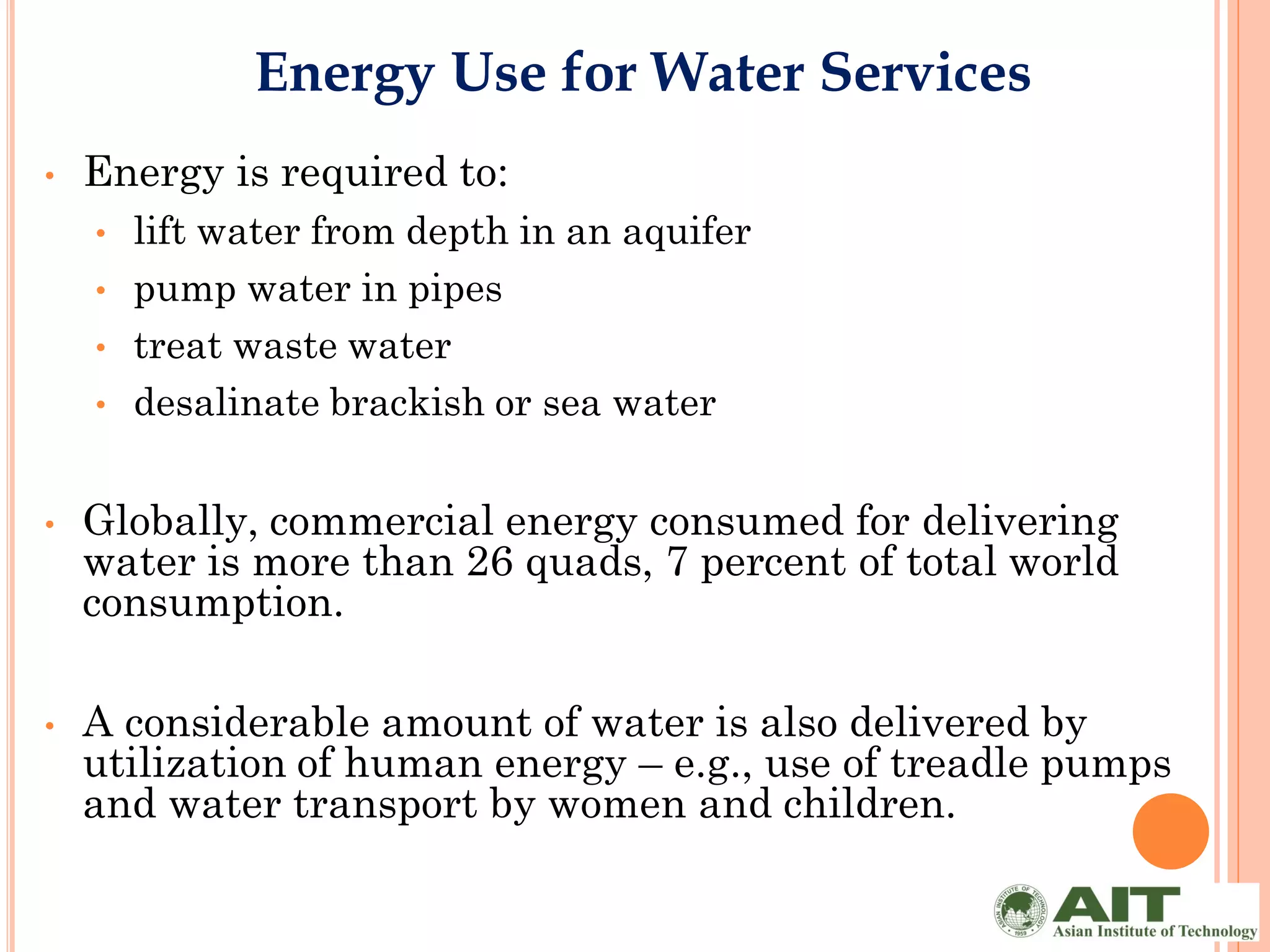 Energy Use for Water Services
•   Energy is required to:
    •   lift water from depth in an aquifer
    •   pump water in pipes
    •   treat waste water
    •   desalinate brackish or sea water


•   Globally, commercial energy consumed for delivering
    water is more than 26 quads, 7 percent of total world
    consumption.

•   A considerable amount of water is also delivered by
    utilization of human energy – e.g., use of treadle pumps
    and water transport by women and children.
 