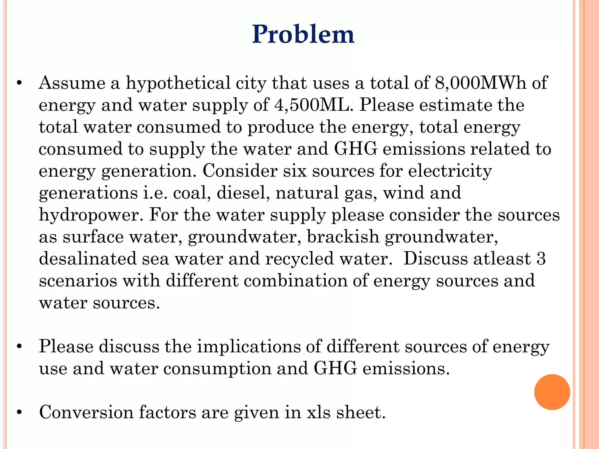 Problem
• Assume a hypothetical city that uses a total of 8,000MWh of
  energy and water supply of 4,500ML. Please estimate the
  total water consumed to produce the energy, total energy
  consumed to supply the water and GHG emissions related to
  energy generation. Consider six sources for electricity
  generations i.e. coal, diesel, natural gas, wind and
  hydropower. For the water supply please consider the sources
  as surface water, groundwater, brackish groundwater,
  desalinated sea water and recycled water. Discuss atleast 3
  scenarios with different combination of energy sources and
  water sources.

• Please discuss the implications of different sources of energy
  use and water consumption and GHG emissions.

• Conversion factors are given in xls sheet.
 