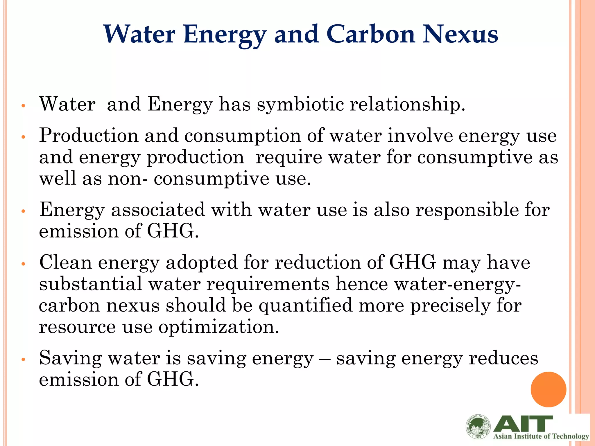 Water Energy and Carbon Nexus

•   Water and Energy has symbiotic relationship.
•   Production and consumption of water involve energy use
    and energy production require water for consumptive as
    well as non- consumptive use.
•   Energy associated with water use is also responsible for
    emission of GHG.
•   Clean energy adopted for reduction of GHG may have
    substantial water requirements hence water-energy-
    carbon nexus should be quantified more precisely for
    resource use optimization.
•   Saving water is saving energy – saving energy reduces
    emission of GHG.
 