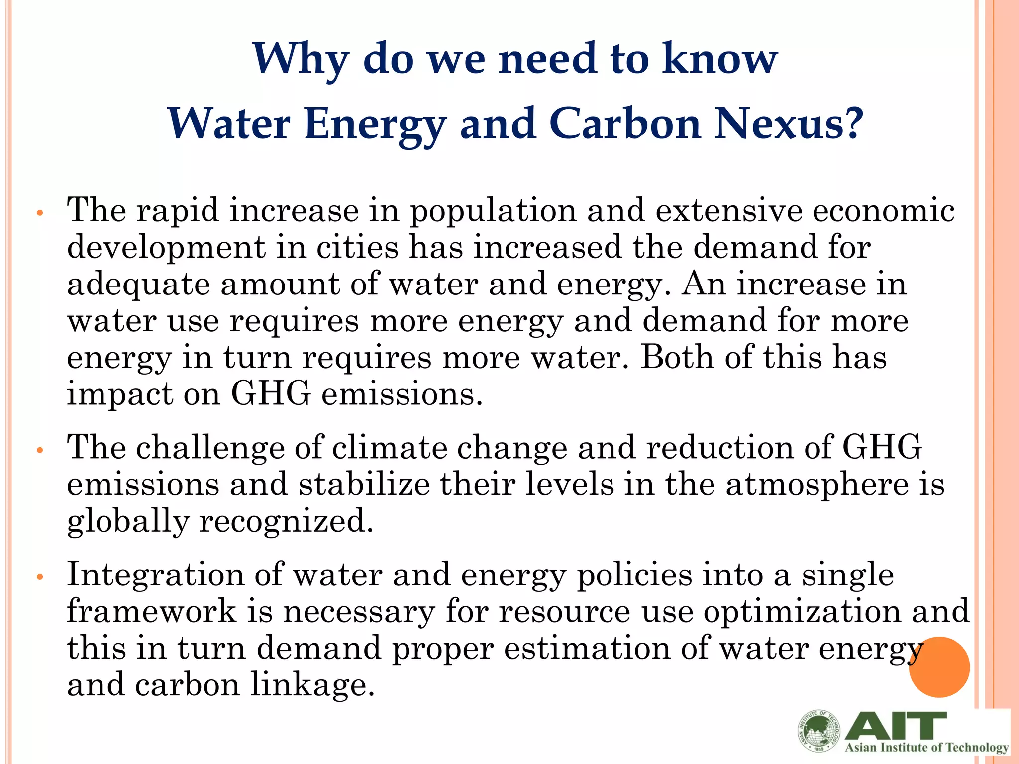 Why do we need to know
          Water Energy and Carbon Nexus?
•   The rapid increase in population and extensive economic
    development in cities has increased the demand for
    adequate amount of water and energy. An increase in
    water use requires more energy and demand for more
    energy in turn requires more water. Both of this has
    impact on GHG emissions.
•   The challenge of climate change and reduction of GHG
    emissions and stabilize their levels in the atmosphere is
    globally recognized.
•   Integration of water and energy policies into a single
    framework is necessary for resource use optimization and
    this in turn demand proper estimation of water energy
    and carbon linkage.
 
