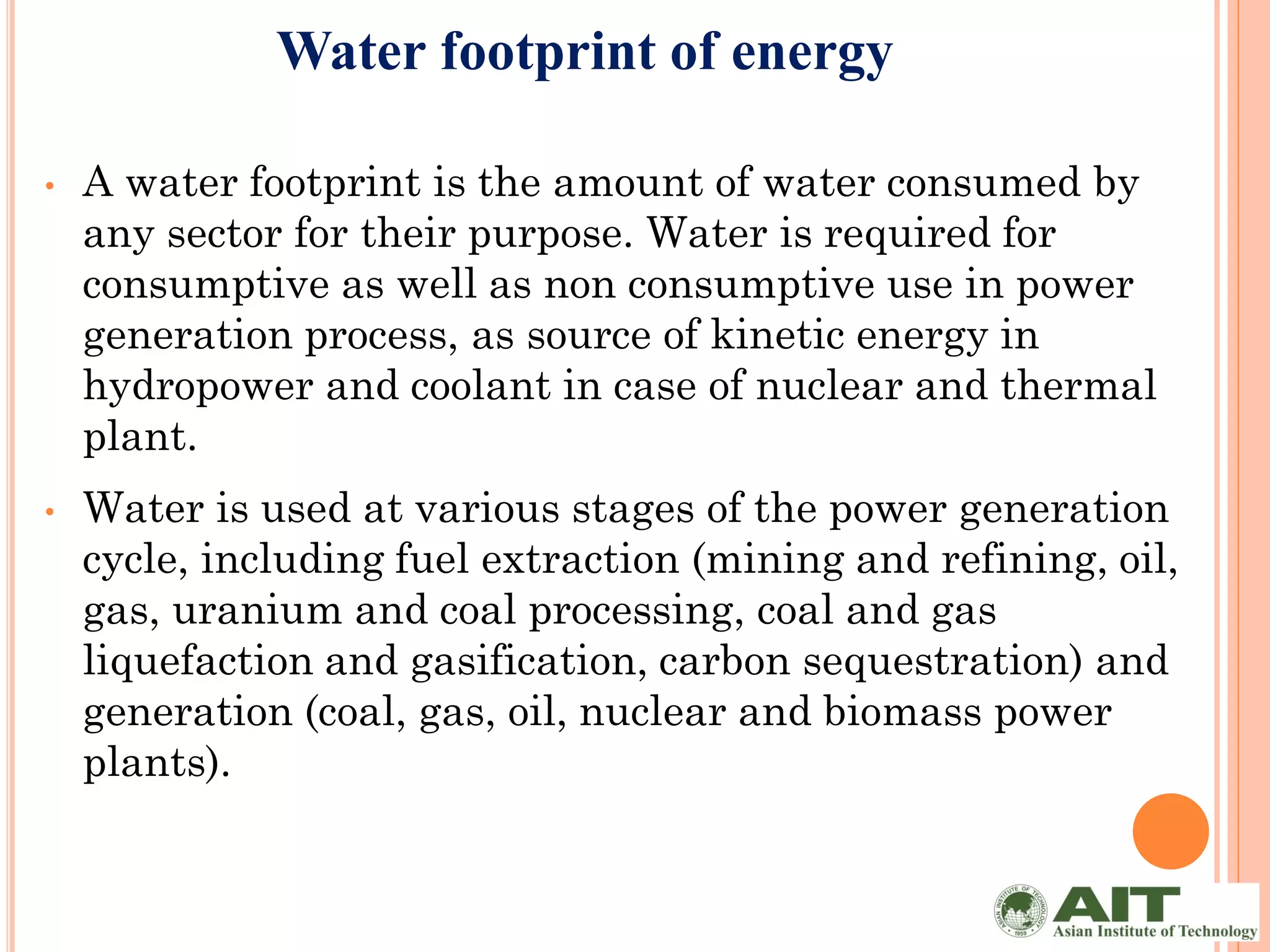 Water footprint of energy

•   A water footprint is the amount of water consumed by
    any sector for their purpose. Water is required for
    consumptive as well as non consumptive use in power
    generation process, as source of kinetic energy in
    hydropower and coolant in case of nuclear and thermal
    plant.
•   Water is used at various stages of the power generation
    cycle, including fuel extraction (mining and refining, oil,
    gas, uranium and coal processing, coal and gas
    liquefaction and gasification, carbon sequestration) and
    generation (coal, gas, oil, nuclear and biomass power
    plants).
 