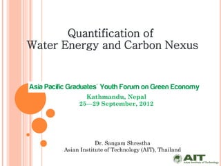 Quantification of
Water Energy and Carbon Nexus



             Kathmandu, Nepal
           25—29 September, 2012




                  Dr. Sangam Shrestha
      Asian Institute of Technology (AIT), Thailand
 