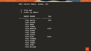 SQL> select empno, ename, sal
2 from emp
3 order by empno;
EMPNO ENAME SAL
---------- ---------- ----------
7369 SMITH 800
7499 ALLEN
7521 WARD
7566 JONES
7654 MARTIN 1250
7698 BLAKE
7782 CLARK
7788 SCOTT
7839 KING 5000
7844 TURNER
7876 ADAMS
7900 JAMES
7902 FORD
7934 MILLER
 