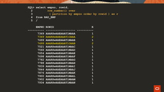 SQL> select empno, rowid,
2 row_number() over
3 ( partition by empno order by rowid ) as r
4 from BAD_EMP
5 /
EMPNO ROWID R
---------- ------------------ ----------
7369 AAARXwAAEAAATlMAAA 1
7369 AAARXwAAEAAATlOAAA 2
7499 AAARXwAAEAAATlMAAB 1
7499 AAARXwAAEAAATlOAAB 2
7521 AAARXwAAEAAATlMAAC 1
7566 AAARXwAAEAAATlMAAD 1
7654 AAARXwAAEAAATlMAAE 1
7698 AAARXwAAEAAATlMAAF 1
7782 AAARXwAAEAAATlMAAG 1
7788 AAARXwAAEAAATlMAAH 1
7839 AAARXwAAEAAATlMAAI 1
7844 AAARXwAAEAAATlMAAJ 1
7876 AAARXwAAEAAATlMAAK 1
7900 AAARXwAAEAAATlMAAL 1
7902 AAARXwAAEAAATlMAAM 1
7934 AAARXwAAEAAATlMAAN 1
 
