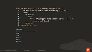 136
SQL> select min(x)||’-’||max(x) ranges from (
2 select x,max(loval) over (order by x) loval
3 from (
4 select x,
5 case
6 when nvl(lag(x) over (order by x),x) != x-1
7 then x end loval
8 from t))
9 group by loval;
RANGES
--------------------
2-4
7-8
12-13
15-17
19-20
 