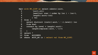 SQL> with MY_LIST as select substr(:acct,
2 loc+1,nvl(
3 lead(loc) over ( order by loc ) – loc-1,
4 length(:acct)-loc)
5 ) val
6 from (
7 select distinct (instr(:acct,',',1,level)) loc
8 from dual
9 connect by level < length(:acct)-
10 length(replace(:acct,','))+1
11 )
12 select *
13 from ACCOUNTS
14 where ACCT_NO in ( select val from MY_LIST)
 