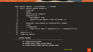 SQL> select deptno , rtrim(ename,',') enames
2 from ( select deptno,ename,rn
3 from emp
4 model
5 partition by (deptno)
6 dimension by (
7 row_number() over
8 (partition by deptno order by ename) rn
9 )
10 measures (cast(ename as varchar2(40)) ename)
11 rules
12 ( ename[any]
13 order by rn desc = ename[cv()]||','||ename[cv()+1])
14 )
15 where rn = 1
16 order by deptno;
DEPTNO ENAMES
---------- ----------------------------------------
10 CLARK,KING,MILLER
20 ADAMS,FORD,JONES,SCOTT,SMITH
30 ALLEN,BLAKE,JAMES,MARTIN,TURNER,WARD
- Rob Van Wijk
 