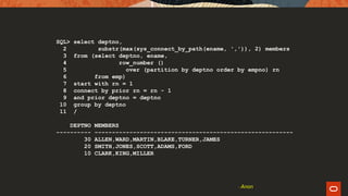 SQL> select deptno,
2 substr(max(sys_connect_by_path(ename, ',')), 2) members
3 from (select deptno, ename,
4 row_number ()
5 over (partition by deptno order by empno) rn
6 from emp)
7 start with rn = 1
8 connect by prior rn = rn - 1
9 and prior deptno = deptno
10 group by deptno
11 /
DEPTNO MEMBERS
---------- ---------------------------------------------------------
30 ALLEN,WARD,MARTIN,BLAKE,TURNER,JAMES
20 SMITH,JONES,SCOTT,ADAMS,FORD
10 CLARK,KING,MILLER
- Anon
 