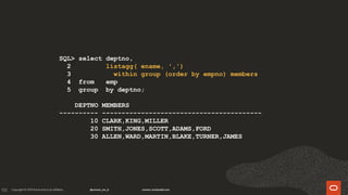 155
SQL> select deptno,
2 listagg( ename, ',')
3 within group (order by empno) members
4 from emp
5 group by deptno;
DEPTNO MEMBERS
---------- -----------------------------------------
10 CLARK,KING,MILLER
20 SMITH,JONES,SCOTT,ADAMS,FORD
30 ALLEN,WARD,MARTIN,BLAKE,TURNER,JAMES
 