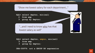 “Show me lowest salary for each department...”
SQL> select deptno, min(sal)
2 from emp
3 group by deptno;
“...and I need to know who has that
lowest salary as well”
SQL> select deptno, empno, min(sal)
2 from emp
3 group by deptno;
ORA-00979: not a GROUP BY expression
 