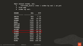 165
SQL> select ename, sal,
2 100*cume_dist() over ( order by sal ) as pct
3 from emp
4 order by sal;
ENAME SAL PCT
---------- ---------- -------
SMITH 800 7.14
JAMES 950 14.29
ADAMS 1100 21.43
WARD 1250 35.71
MARTIN 1250 35.71
MILLER 1300 42.86
TURNER 1500 50.00
ALLEN 1600 57.14
CLARK 2450 64.29
BLAKE 2850 71.43
JONES 2975 78.57
FORD 3000 92.86
SCOTT 3000 92.86
KING 5000 100.00
 