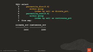 167
SQL> select
2 percentile_disc(0.6)
3 within group
4 (order by sal) as dicrete_pct,
5 percentile_cont(0.6)
6 within group
7 (order by sal) as continuous_pct
8 from emp;
DICRETE_PCT CONTINUOUS_PCT
----------- --------------
2450 2280
 