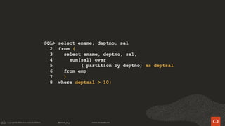 200
SQL> select ename, deptno, sal
2 from (
3 select ename, deptno, sal,
4 sum(sal) over
5 ( partition by deptno) as deptsal
6 from emp
7 )
8 where deptsal > 10;
 