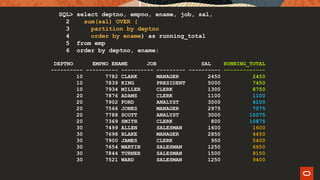 DEPTNO EMPNO ENAME JOB SAL
---------- ---------- ---------- --------- ----------
10 7782 CLARK MANAGER 2450
10 7839 KING PRESIDENT 5000
10 7934 MILLER CLERK 1300
20 7876 ADAMS CLERK 1100
20 7902 FORD ANALYST 3000
20 7566 JONES MANAGER 2975
20 7788 SCOTT ANALYST 3000
20 7369 SMITH CLERK 800
30 7499 ALLEN SALESMAN 1600
30 7698 BLAKE MANAGER 2850
30 7900 JAMES CLERK 950
30 7654 MARTIN SALESMAN 1250
30 7844 TURNER SALESMAN 1500
30 7521 WARD SALESMAN 1250
RUNNING_TOTAL
-------------
2450
7450
8750
1100
4100
7075
10075
10875
1600
4450
5400
6650
8150
9400
SQL> select deptno, empno, ename, job, sal,
2 sum(sal) OVER (
3 partition by deptno
4 order by ename) as running_total
5 from emp
6 order by deptno, ename;
 