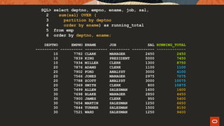 DEPTNO EMPNO ENAME JOB SAL
---------- ---------- ---------- --------- ----------
10 7782 CLARK MANAGER 2450
10 7839 KING PRESIDENT 5000
10 7934 MILLER CLERK 1300
20 7876 ADAMS CLERK 1100
20 7902 FORD ANALYST 3000
20 7566 JONES MANAGER 2975
20 7788 SCOTT ANALYST 3000
20 7369 SMITH CLERK 800
30 7499 ALLEN SALESMAN 1600
30 7698 BLAKE MANAGER 2850
30 7900 JAMES CLERK 950
30 7654 MARTIN SALESMAN 1250
30 7844 TURNER SALESMAN 1500
30 7521 WARD SALESMAN 1250
RUNNING_TOTAL
-------------
2450
7450
8750
1100
4100
7075
10075
10875
1600
4450
5400
6650
8150
9400
SQL> select deptno, empno, ename, job, sal,
2 sum(sal) OVER (
3 partition by deptno
4 order by ename) as running_total
5 from emp
6 order by deptno, ename;
 