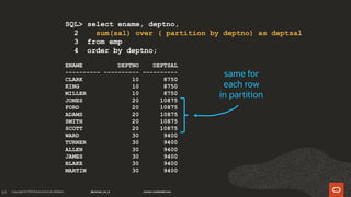 64
SQL> select ename, deptno,
2 sum(sal) over ( partition by deptno) as deptsal
3 from emp
4 order by deptno;
ENAME DEPTNO DEPTSAL
---------- ---------- ----------
CLARK 10 8750
KING 10 8750
MILLER 10 8750
JONES 20 10875
FORD 20 10875
ADAMS 20 10875
SMITH 20 10875
SCOTT 20 10875
WARD 30 9400
TURNER 30 9400
ALLEN 30 9400
JAMES 30 9400
BLAKE 30 9400
MARTIN 30 9400
same for
each row
in partition
 