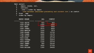 SQL> select
2 empno, ename, sal,
3 sum(sal)
4 over ( order by empno
5 rows between unbounded preceding and current row ) as cumtot
6 from emp
7 order by empno;
EMPNO ENAME SAL CUMTOT
---------- ---------- ---------- ----------
7369 SMITH 800 800
7499 ALLEN 1600 2400
7521 WARD 1250 3650
7566 JONES 2975 6625
7654 MARTIN 1250 7875
7698 BLAKE 2850 10725
7782 CLARK 2450 13175
7788 SCOTT 3000 16175
7839 KING 5000 21175
7844 TURNER 1500 22675
7876 ADAMS 1100 23775
7900 JAMES 950 24725
7902 FORD 3000 27725
7934 MILLER 1300 29025
 